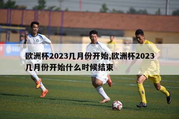 欧洲杯2023几月份开始,欧洲杯2023几月份开始什么时候结束