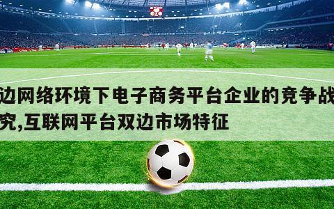 双边网络环境下电子商务平台企业的竞争战略研究,互联网平台双边市场特征