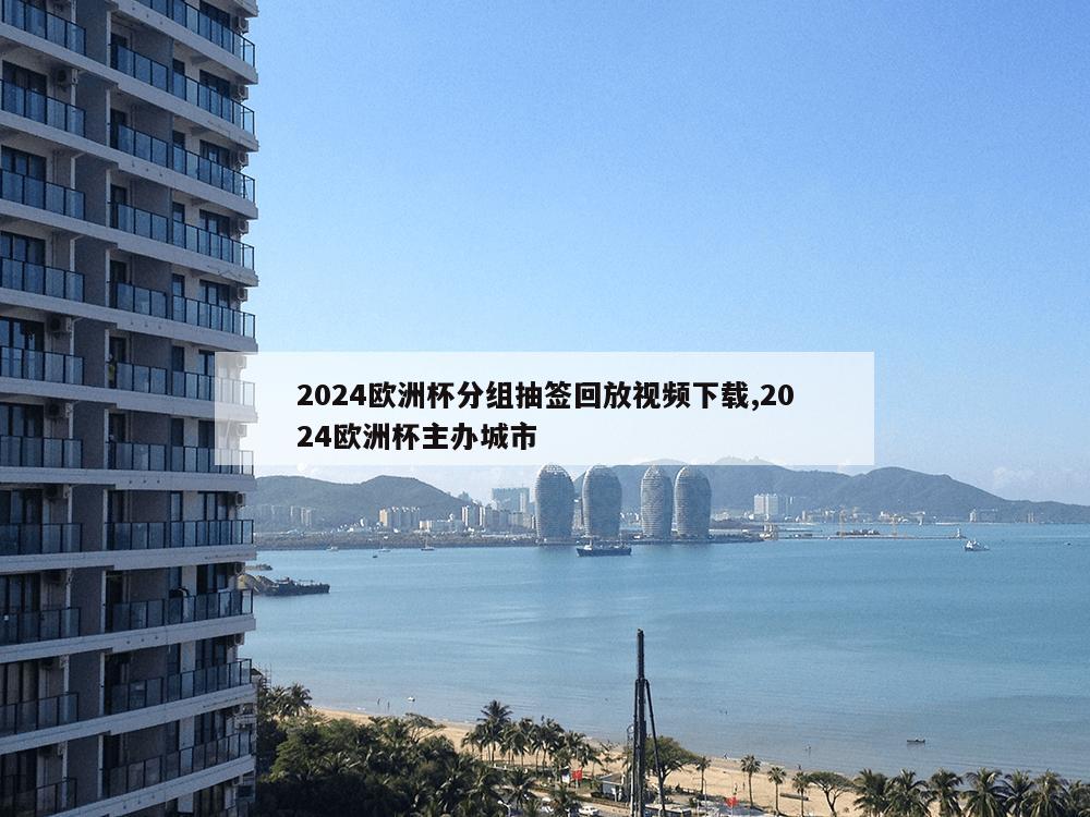 2024欧洲杯分组抽签回放视频下载,2024欧洲杯主办城市