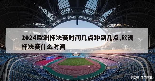 2024欧洲杯决赛时间几点钟到几点,欧洲杯决赛什么时间